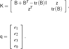 \begin{eqnarray*} && \mathsf{K} = \left[ \begin{array}{c c} \mathsf{B} + \mathsf{B}^T - \mbox{tr}\left(\mathsf{B}\right) \mathsf{I} & \mathsf{z} \\ \mathsf{z}^T & \mbox{tr}\left(\mathsf{B}\right) \end{array} \right], \\ \\ \\ && \mathsf{q} = \left[ \begin{array}{c} e_1 \\ e_2 \\ e_3 \\ e_0 \end{array} \right]. \end{eqnarray*}