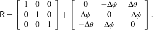 \begin{equation*} \mathsf{R} = \left[ \begin{array}{c c c} 1 & 0 & 0 \\ 0 & 1 & 0 \\ 0 & 0 & 1 \end{array} \right] + \left[ \begin{array}{c c c} 0 & - \Delta\psi & \Delta\theta \\ \Delta\psi & 0 & - \Delta\phi \\ - \Delta\theta & \Delta\phi & 0 \end{array} \right]. \end{equation*}