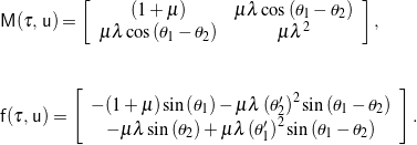 \begin{eqnarray*} && \mathsf{M}(\tau, \, \mathsf{u}) = \left[ \begin{array}{c c} \left(1 + \mu \right) & \mu \lambda \cos\left(\theta_1 - \theta_2\right) \\ \mu \lambda \cos\left(\theta_1 - \theta_2\right) & \mu \lambda^2 \end{array} \right], \\ \\ \\ && \mathsf{f}(\tau, \, \mathsf{u}) = \left[ \begin{array}{c} - (1+ \mu) \sin \left(\theta_1\right) - \mu \lambda \left( \theta_{2}^{\prime} \right)^2 \sin \left(\theta_1 - \theta_2 \right) \\ -\mu \lambda \sin \left(\theta_2\right) + \mu \lambda \left( \theta_{1}^{\prime} \right)^2 \sin \left(\theta_1 - \theta_2 \right) \end{array} \right]. \end{eqnarray*}