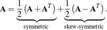 \begin{equation*}{\bf A} = \underbrace{ \frac{1}{2}\left( {\bf A} + {\bf A}^T \right) }_{\textrm{symmetric}} + \underbrace{ \frac{1}{2}\left( {\bf A} - {\bf A}^T \right) }_{\textrm{skew-symmetric}}. \end{equation*}